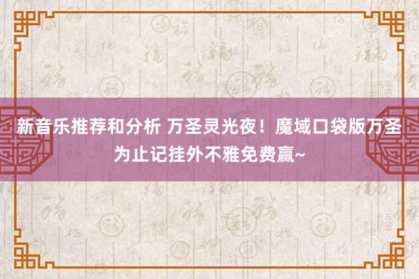 新音乐推荐和分析 万圣灵光夜！魔域口袋版万圣为止记挂外不雅免费赢~