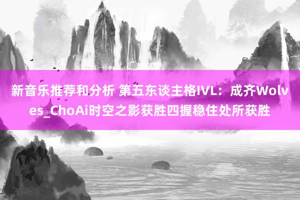 新音乐推荐和分析 第五东谈主格IVL：成齐Wolves_ChoAi时空之影获胜四握稳住处所获胜