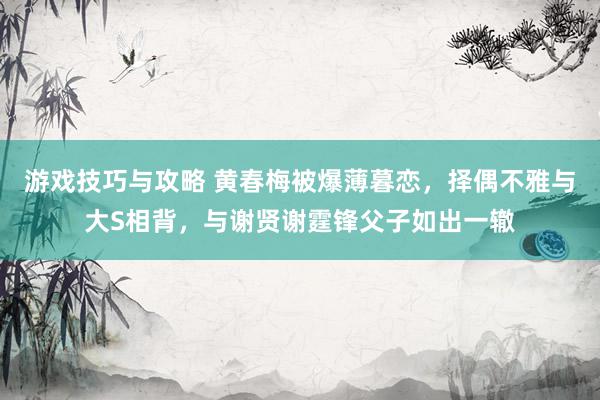 游戏技巧与攻略 黄春梅被爆薄暮恋，择偶不雅与大S相背，与谢贤谢霆锋父子如出一辙