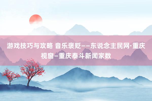 游戏技巧与攻略 音乐褒贬——东说念主民网·重庆视窗—重庆泰斗新闻家数