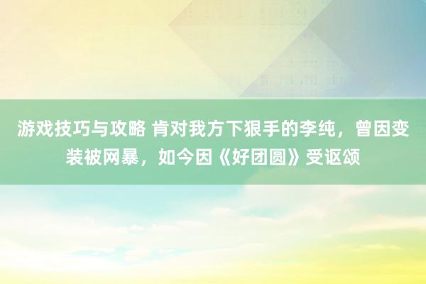 游戏技巧与攻略 肯对我方下狠手的李纯，曾因变装被网暴，如今因《好团圆》受讴颂