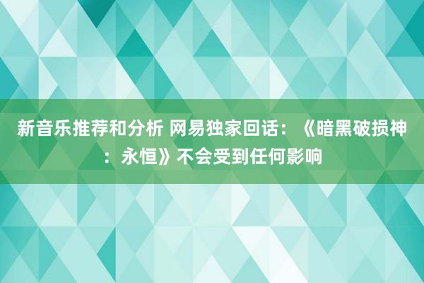 新音乐推荐和分析 网易独家回话：《暗黑破损神：永恒》不会受到任何影响