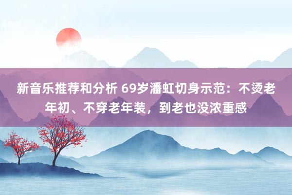 新音乐推荐和分析 69岁潘虹切身示范：不烫老年初、不穿老年装，到老也没浓重感