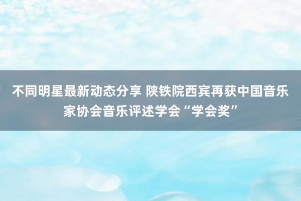 不同明星最新动态分享 陕铁院西宾再获中国音乐家协会音乐评述学会“学会奖”