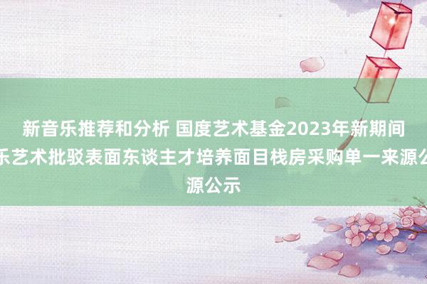 新音乐推荐和分析 国度艺术基金2023年新期间音乐艺术批驳表面东谈主才培养面目栈房采购单一来源公示