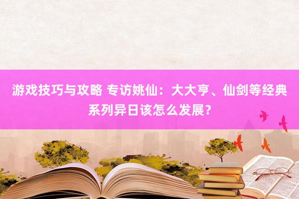 游戏技巧与攻略 专访姚仙：大大亨、仙剑等经典系列异日该怎么发展？