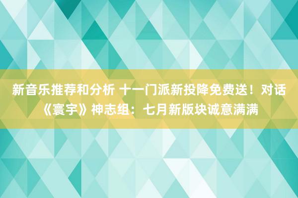 新音乐推荐和分析 十一门派新投降免费送！对话《寰宇》神志组：七月新版块诚意满满