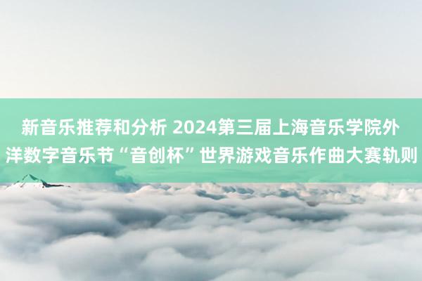 新音乐推荐和分析 2024第三届上海音乐学院外洋数字音乐节“音创杯”世界游戏音乐作曲大赛轨则