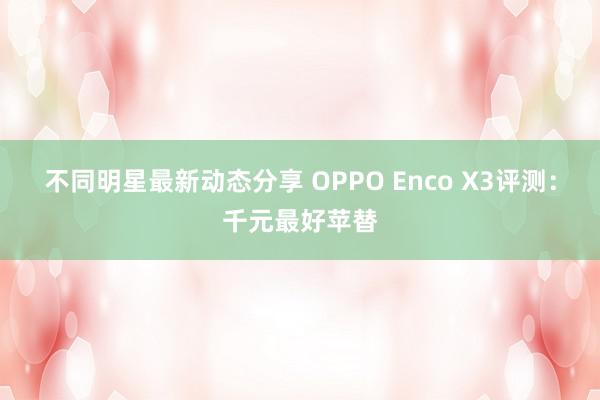 不同明星最新动态分享 OPPO Enco X3评测：千元最好苹替