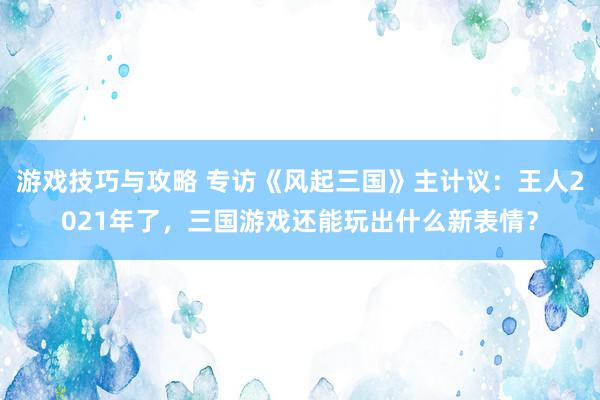 游戏技巧与攻略 专访《风起三国》主计议：王人2021年了，三国游戏还能玩出什么新表情？