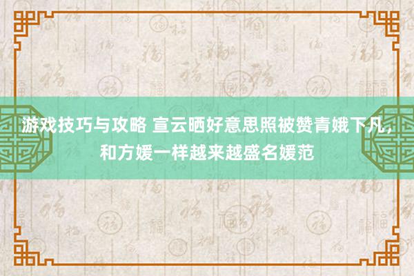 游戏技巧与攻略 宣云晒好意思照被赞青娥下凡，和方媛一样越来越盛名媛范