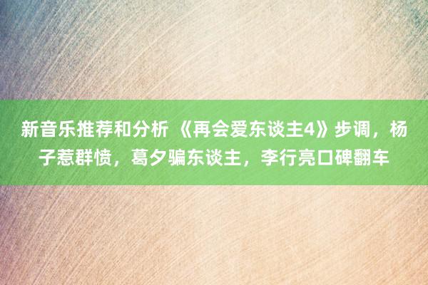 新音乐推荐和分析 《再会爱东谈主4》步调，杨子惹群愤，葛夕骗东谈主，李行亮口碑翻车