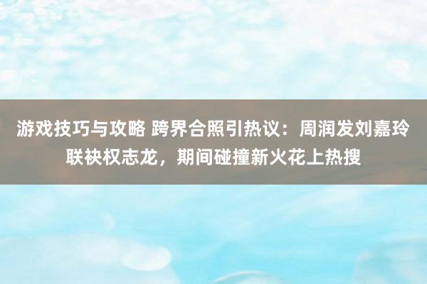 游戏技巧与攻略 跨界合照引热议：周润发刘嘉玲联袂权志龙，期间碰撞新火花上热搜