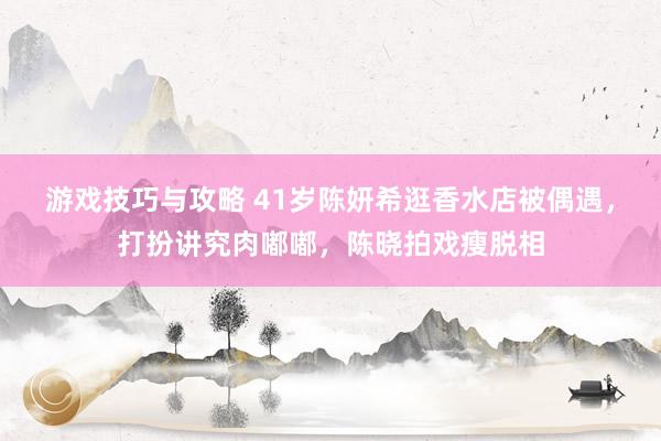 游戏技巧与攻略 41岁陈妍希逛香水店被偶遇，打扮讲究肉嘟嘟，陈晓拍戏瘦脱相