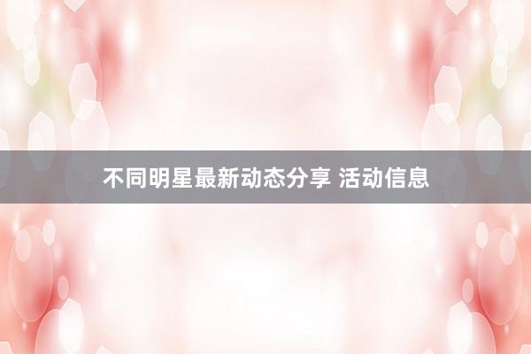 不同明星最新动态分享 活动信息