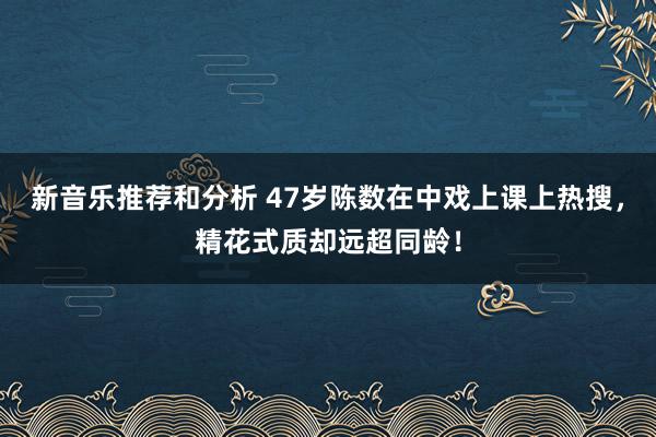 新音乐推荐和分析 47岁陈数在中戏上课上热搜，精花式质却远超同龄！