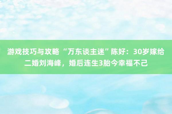 游戏技巧与攻略 “万东谈主迷”陈好：30岁嫁给二婚刘海峰，婚后连生3胎今幸福不己