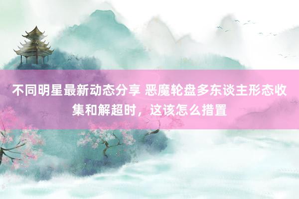 不同明星最新动态分享 恶魔轮盘多东谈主形态收集和解超时，这该怎么措置