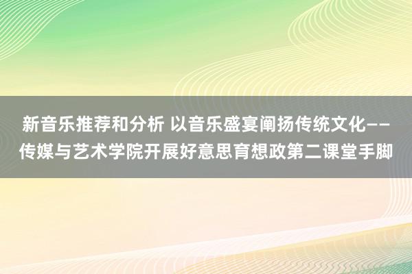 新音乐推荐和分析 以音乐盛宴阐扬传统文化——传媒与艺术学院开展好意思育想政第二课堂手脚