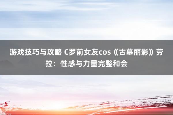 游戏技巧与攻略 C罗前女友cos《古墓丽影》劳拉：性感与力量完整和会