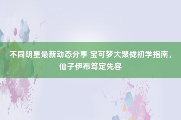 不同明星最新动态分享 宝可梦大聚拢初学指南，仙子伊布笃定先容