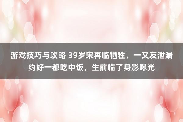 游戏技巧与攻略 39岁宋再临牺牲，一又友泄漏约好一都吃中饭，生前临了身影曝光