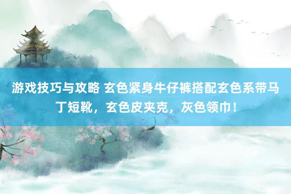 游戏技巧与攻略 玄色紧身牛仔裤搭配玄色系带马丁短靴，玄色皮夹克，灰色领巾！