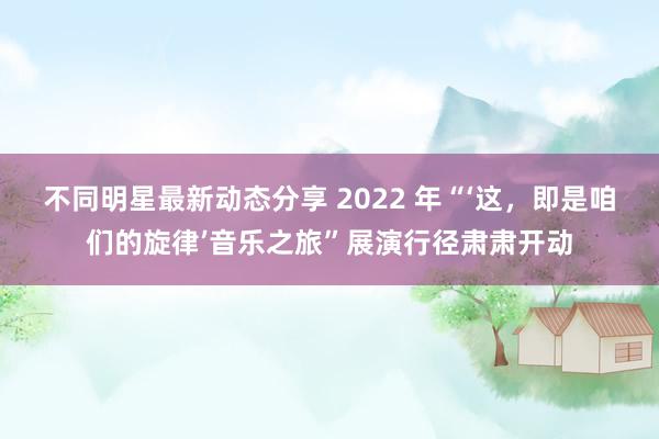 不同明星最新动态分享 2022 年“‘这，即是咱们的旋律’音乐之旅”展演行径肃肃开动