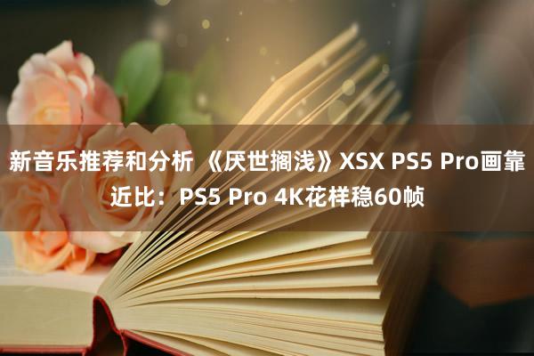 新音乐推荐和分析 《厌世搁浅》XSX PS5 Pro画靠近比：PS5 Pro 4K花样稳60帧