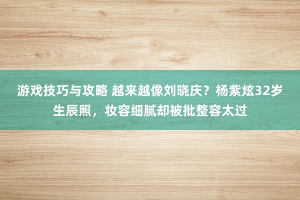 游戏技巧与攻略 越来越像刘晓庆？杨紫炫32岁生辰照，妆容细腻却被批整容太过