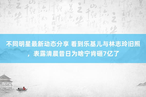 不同明星最新动态分享 看到乐基儿与林志玲旧照，表露清晨昔日为啥宁肯砸7亿了