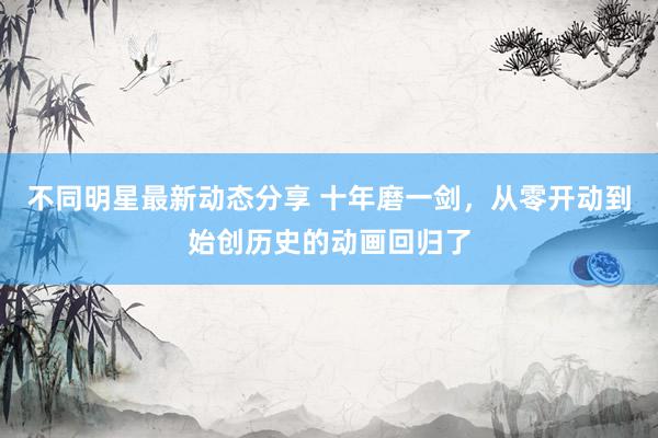 不同明星最新动态分享 十年磨一剑，从零开动到始创历史的动画回归了