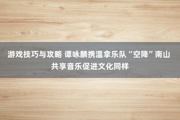 游戏技巧与攻略 谭咏麟携温拿乐队“空降”南山 共享音乐促进文化同样