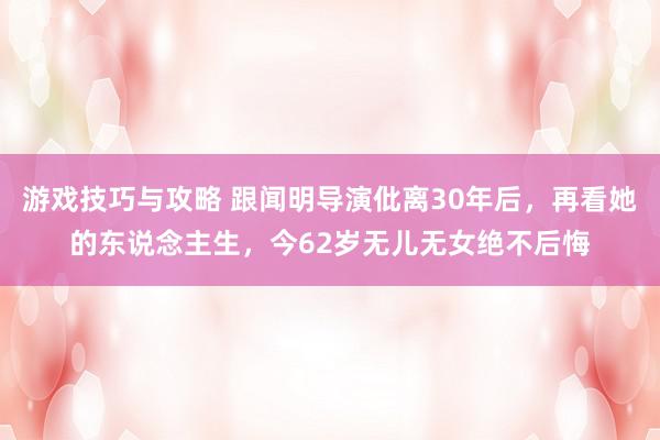 游戏技巧与攻略 跟闻明导演仳离30年后，再看她的东说念主生，今62岁无儿无女绝不后悔