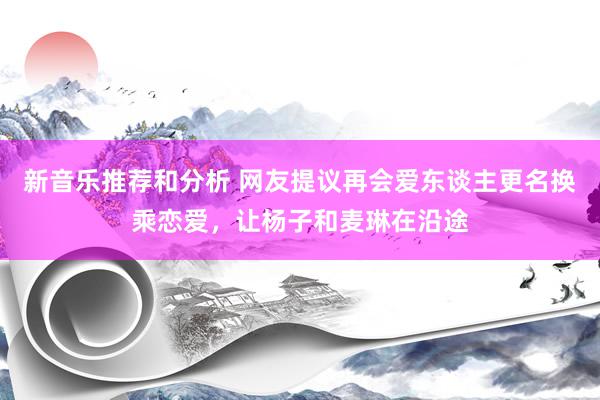 新音乐推荐和分析 网友提议再会爱东谈主更名换乘恋爱，让杨子和麦琳在沿途