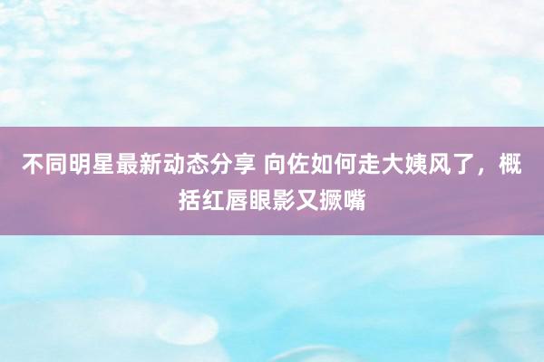 不同明星最新动态分享 向佐如何走大姨风了，概括红唇眼影又撅嘴