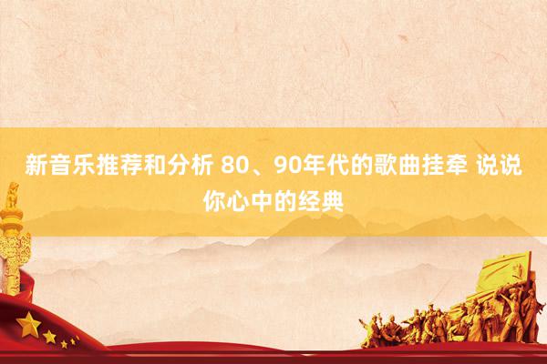 新音乐推荐和分析 80、90年代的歌曲挂牵 说说你心中的经典