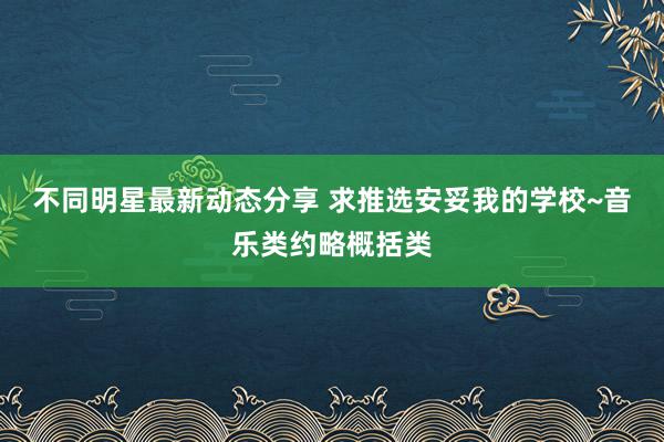 不同明星最新动态分享 求推选安妥我的学校~音乐类约略概括类