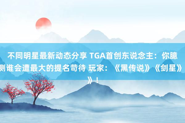 不同明星最新动态分享 TGA首创东说念主：你臆测谁会遭最大的提名苛待 玩家：《黑传说》《剑星》！