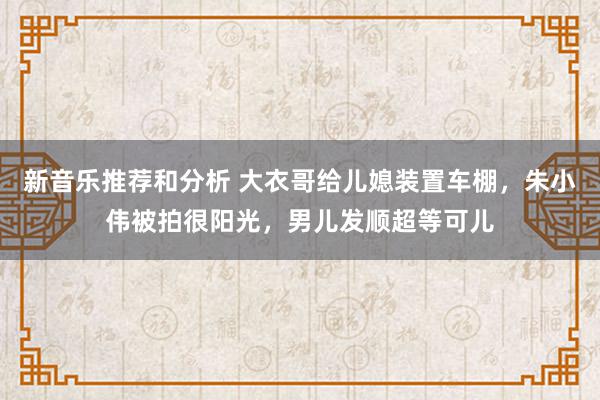 新音乐推荐和分析 大衣哥给儿媳装置车棚，朱小伟被拍很阳光，男儿发顺超等可儿