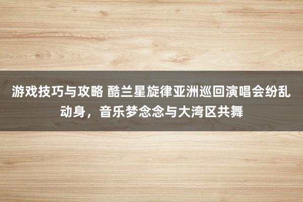 游戏技巧与攻略 酷兰星旋律亚洲巡回演唱会纷乱动身，音乐梦念念与大湾区共舞