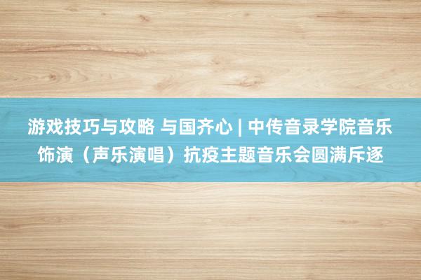 游戏技巧与攻略 与国齐心 | 中传音录学院音乐饰演（声乐演唱）抗疫主题音乐会圆满斥逐