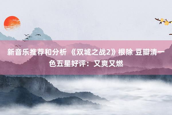 新音乐推荐和分析 《双城之战2》根除 豆瓣清一色五星好评：又爽又燃