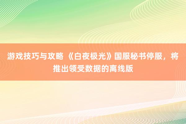 游戏技巧与攻略 《白夜极光》国服秘书停服，将推出领受数据的离线版