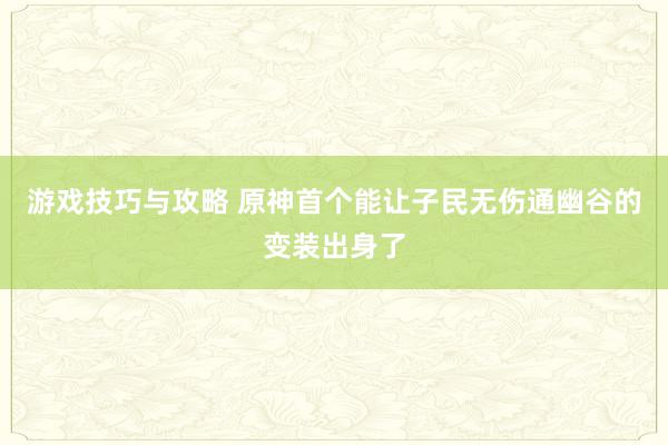 游戏技巧与攻略 原神首个能让子民无伤通幽谷的变装出身了