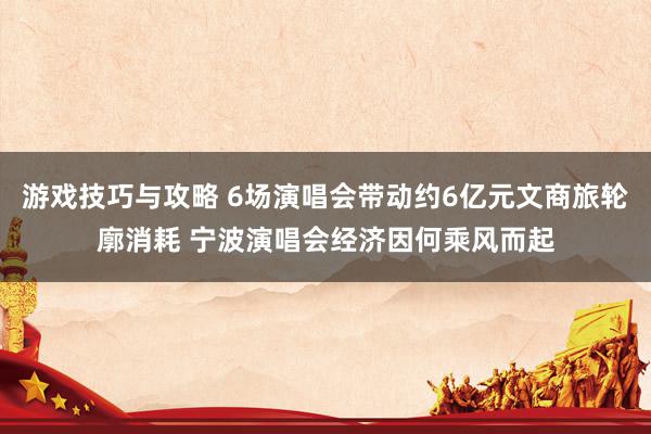 游戏技巧与攻略 6场演唱会带动约6亿元文商旅轮廓消耗 宁波演唱会经济因何乘风而起