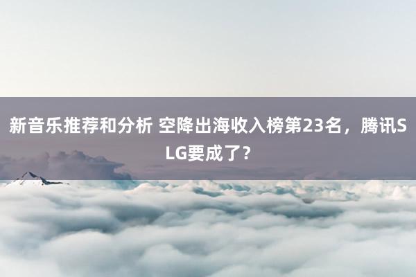 新音乐推荐和分析 空降出海收入榜第23名，腾讯SLG要成了？