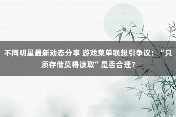 不同明星最新动态分享 游戏菜单联想引争议：“只须存储莫得读取”是否合理？