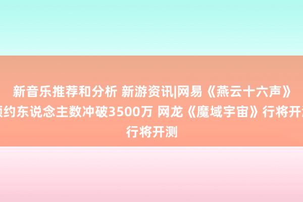 新音乐推荐和分析 新游资讯|网易《燕云十六声》预约东说念主数冲破3500万 网龙《魔域宇宙》行将开测