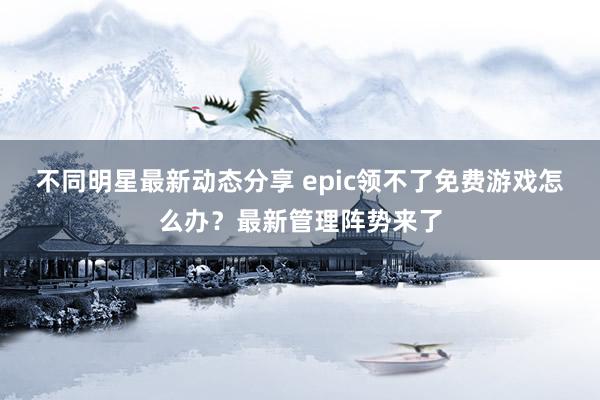 不同明星最新动态分享 epic领不了免费游戏怎么办？最新管理阵势来了